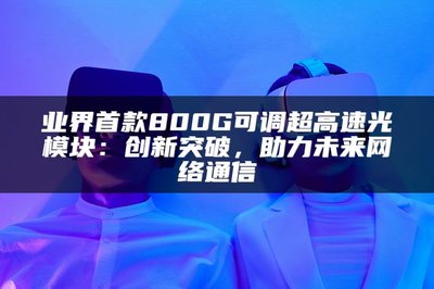 業界首款800G可調超高速光模塊 以創新突破，賦能未來網絡通信